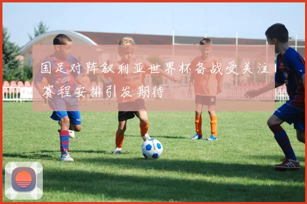国足对阵叙利亚世界杯备战受关注 赛程安排引发期待