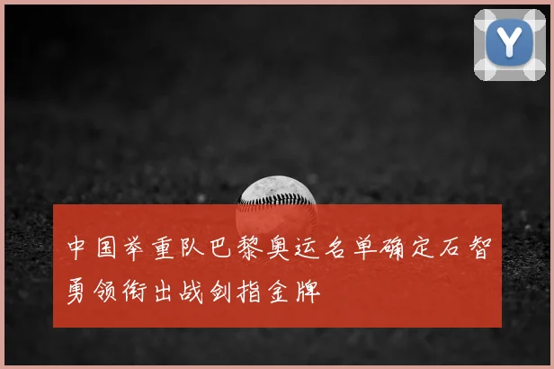 中国举重队巴黎奥运名单确定石智勇领衔出战剑指金牌