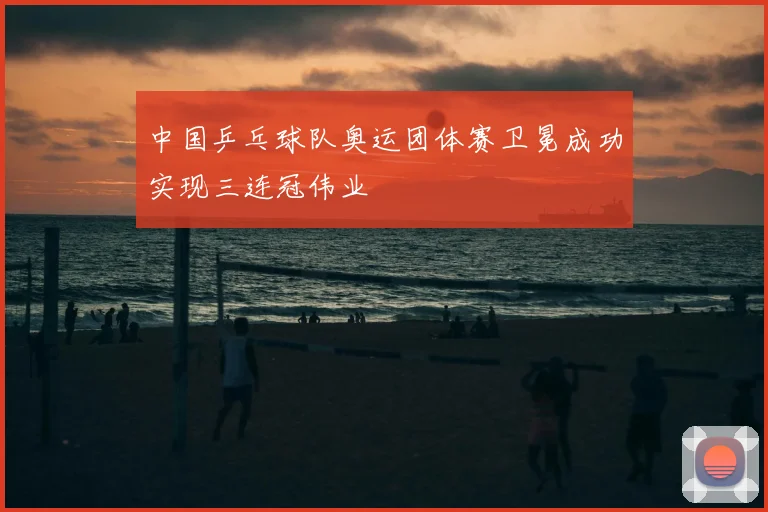 中国乒乓球队奥运团体赛卫冕成功实现三连冠伟业