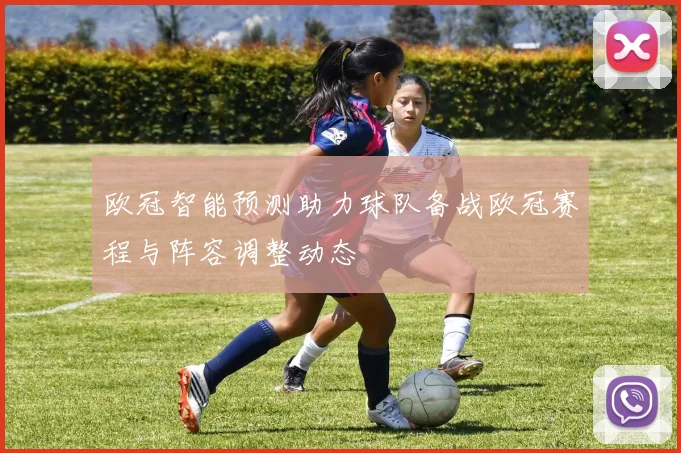 欧冠智能预测助力球队备战欧冠赛程与阵容调整动态