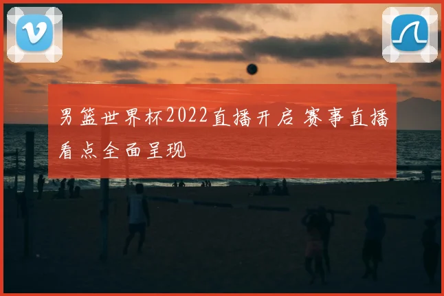 男篮世界杯2022直播开启 赛事直播看点全面呈现