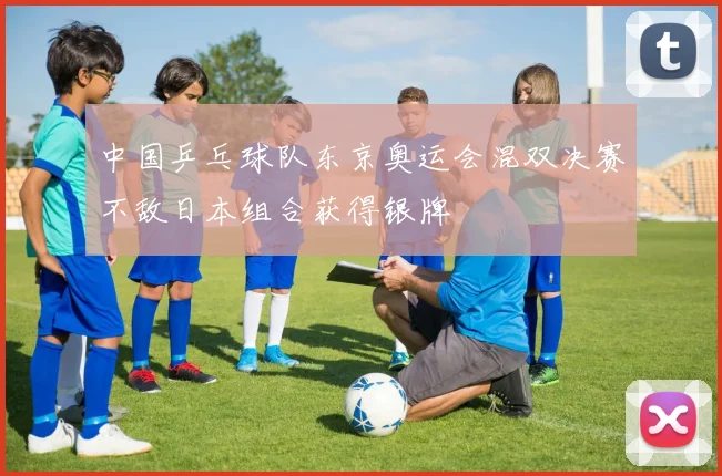 中国乒乓球队东京奥运会混双决赛不敌日本组合获得银牌