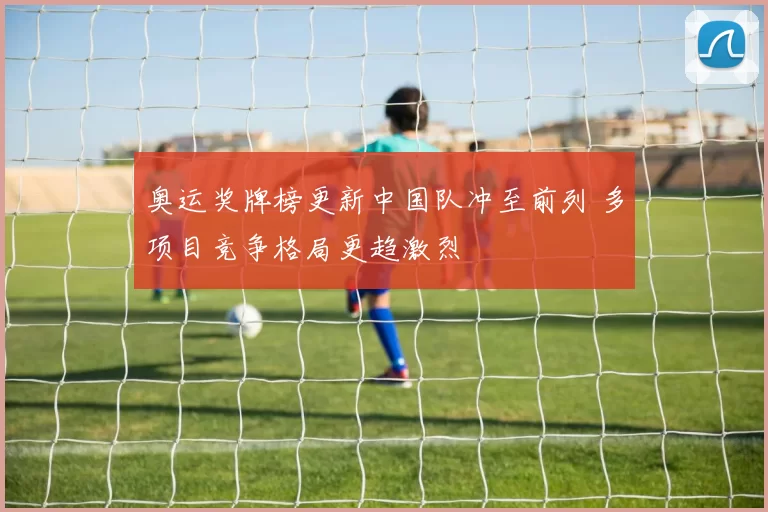 奥运奖牌榜更新中国队冲至前列 多项目竞争格局更趋激烈