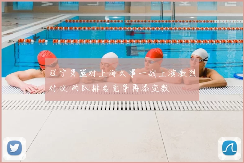 辽宁男篮对上海久事一战上演激烈对攻 两队排名竞争再添变数