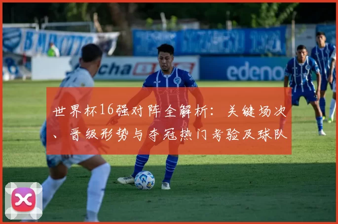 世界杯16强对阵全解析:关键场次、晋级形势与夺冠热门考验及球队出线前景