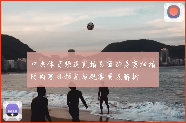 中央体育频道直播男篮热身赛转播时间赛况预览与观赛要点解析