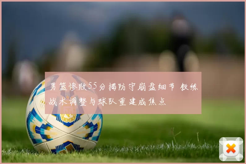 男篮惨败55分揭防守崩盘细节 教练战术调整与球队重建成焦点