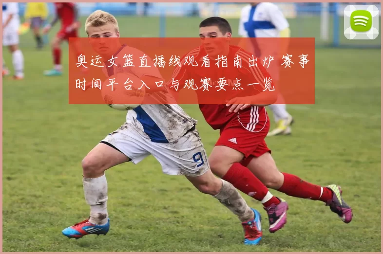 奥运女篮直播线观看指南出炉 赛事时间平台入口与观赛要点一览