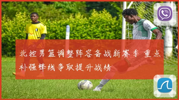 北控男篮调整阵容备战新赛季 重点补强锋线争取提升战绩