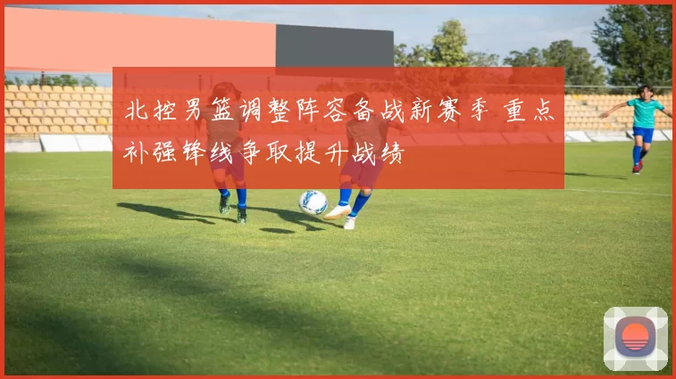 北控男篮调整阵容备战新赛季 重点补强锋线争取提升战绩