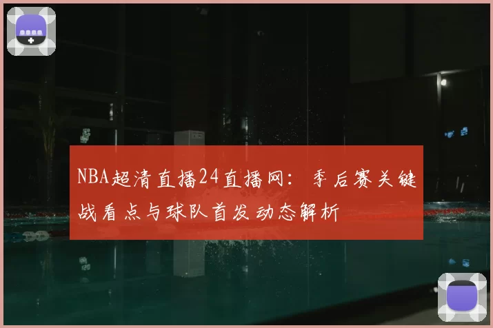 NBA超清直播24直播网:季后赛关键战看点与球队首发动态解析