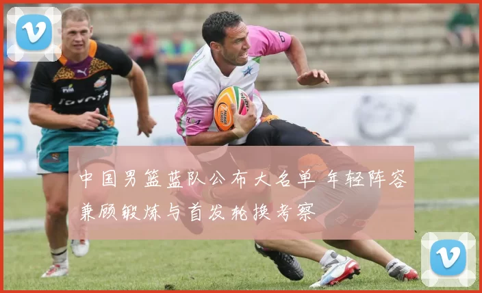 中国男篮蓝队公布大名单 年轻阵容兼顾锻炼与首发轮换考察