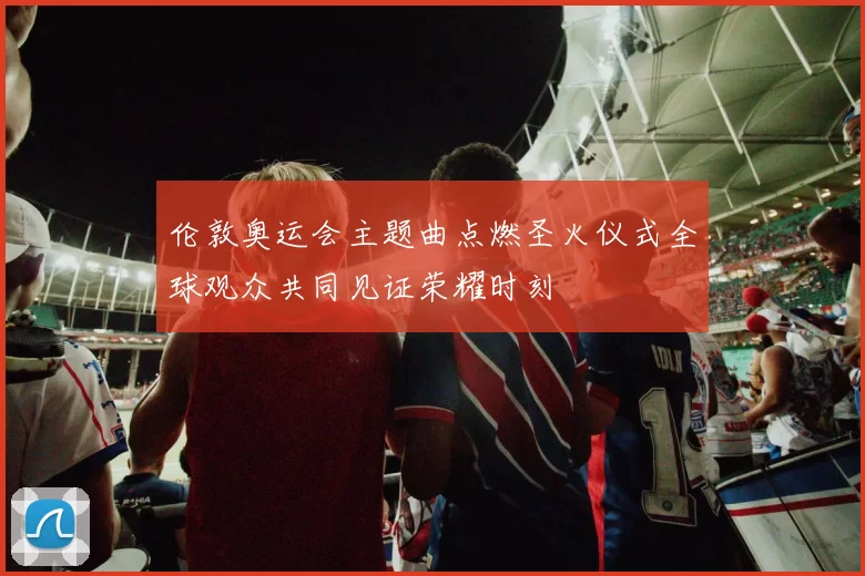 伦敦奥运会主题曲点燃圣火仪式全球观众共同见证荣耀时刻