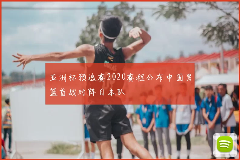 亚洲杯预选赛2020赛程公布中国男篮首战对阵日本队