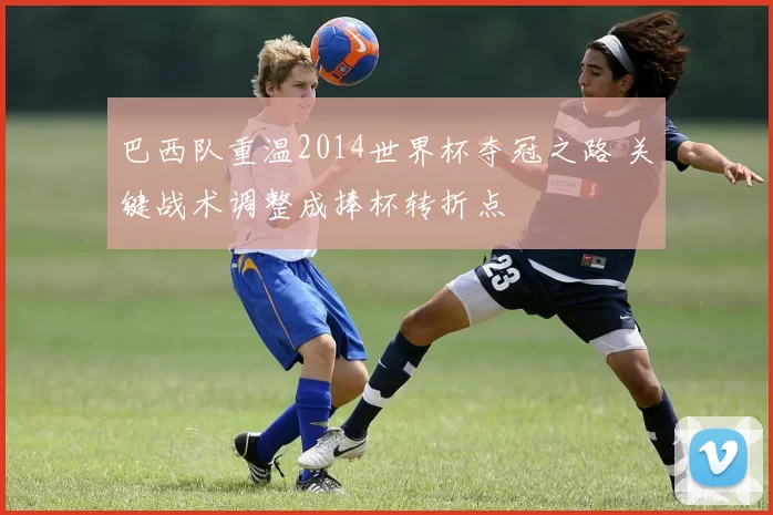 巴西队重温2014世界杯夺冠之路 关键战术调整成捧杯转折点