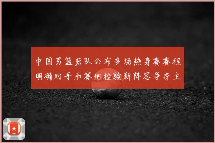 中国男篮蓝队公布多场热身赛赛程明确对手和赛地检验新阵容争夺主力