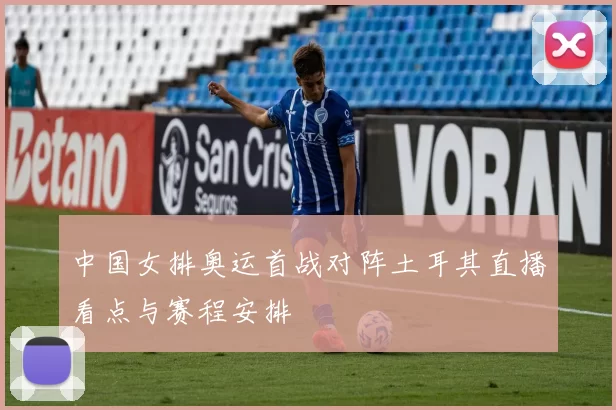 中国女排奥运首战对阵土耳其直播看点与赛程安排