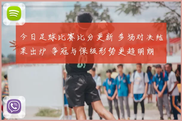 今日足球比赛比分更新 多场对决结果出炉 争冠与保级形势更趋明朗