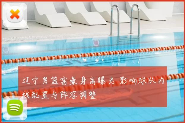辽宁男篮富豪身高曝光 影响球队内线配置与阵容调整