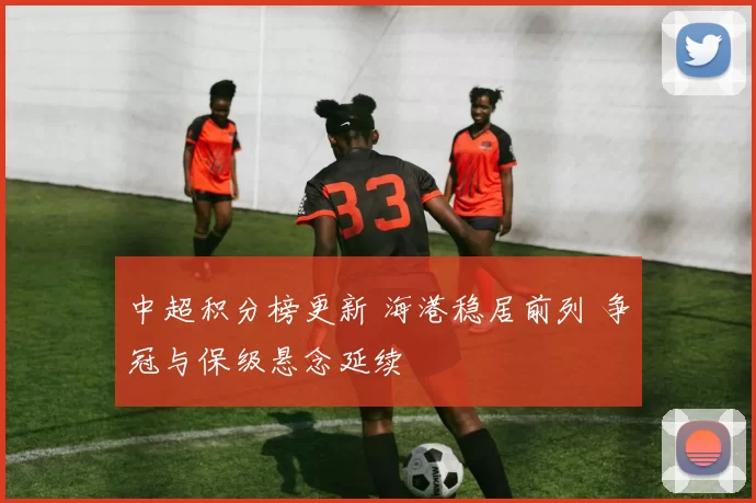 中超积分榜更新 海港稳居前列 争冠与保级悬念延续