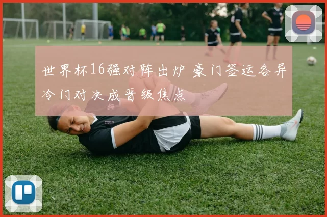 世界杯16强对阵出炉 豪门签运各异冷门对决成晋级焦点