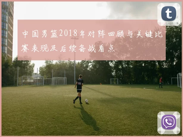 中国男篮2018年对阵回顾与关键比赛表现及后续备战看点