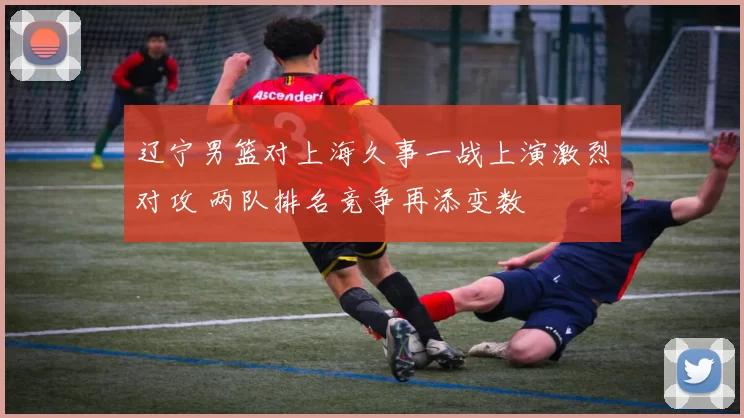 辽宁男篮对上海久事一战上演激烈对攻 两队排名竞争再添变数