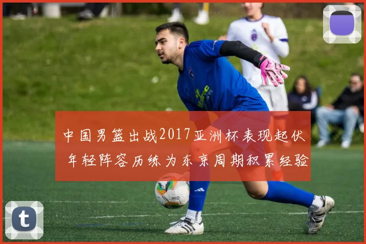 中国男篮出战2017亚洲杯表现起伏 年轻阵容历练为东京周期积累经验