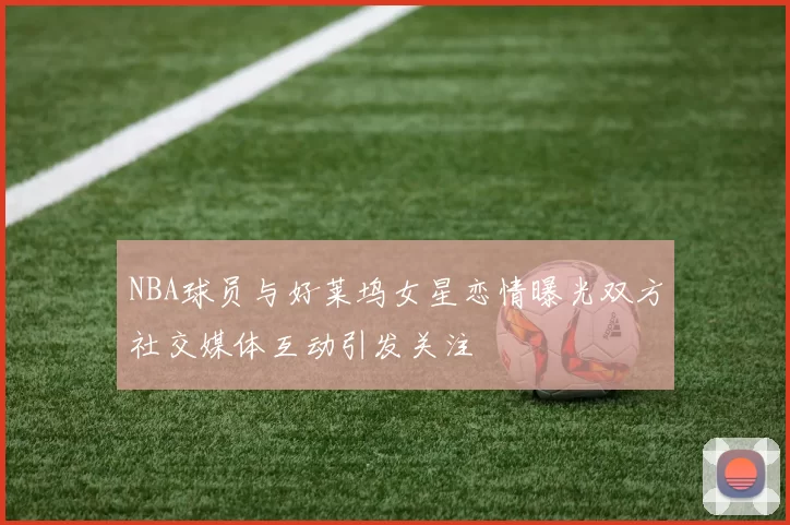 NBA球员与好莱坞女星恋情曝光双方社交媒体互动引发关注