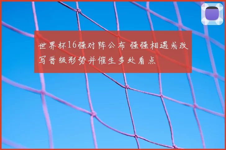 世界杯16强对阵公布 强强相遇或改写晋级形势并催生多处看点
