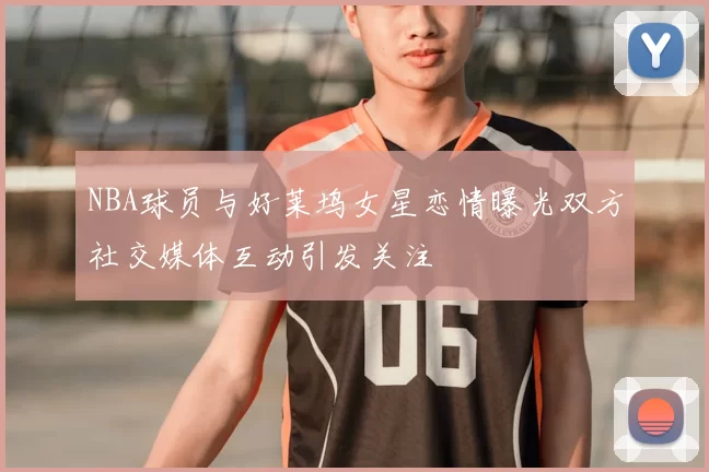 NBA球员与好莱坞女星恋情曝光双方社交媒体互动引发关注