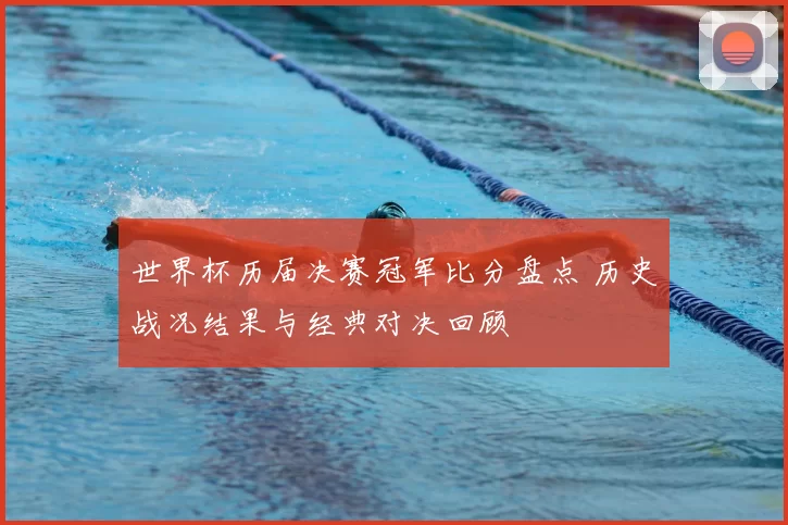 世界杯历届决赛冠军比分盘点 历史战况结果与经典对决回顾