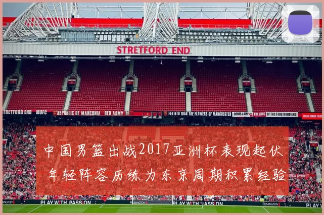 中国男篮出战2017亚洲杯表现起伏 年轻阵容历练为东京周期积累经验