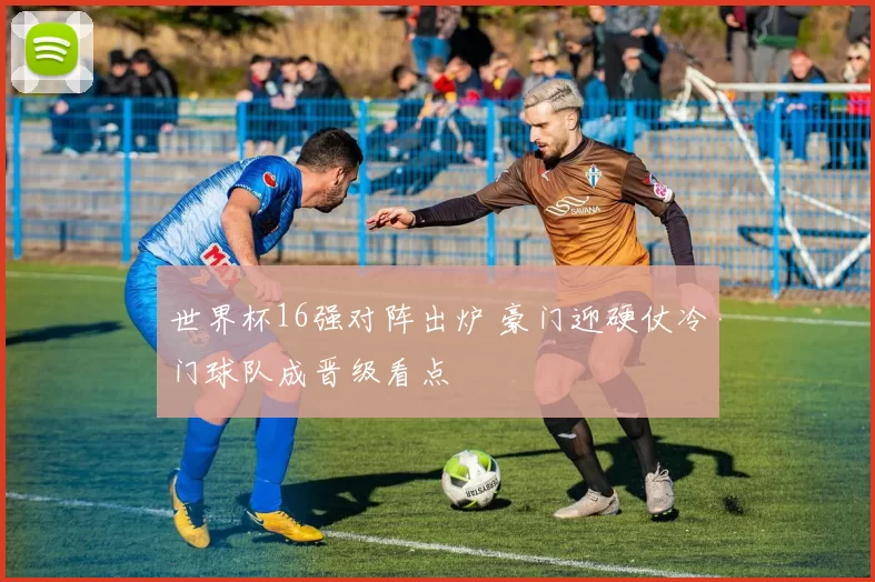 世界杯16强对阵出炉 豪门迎硬仗冷门球队成晋级看点