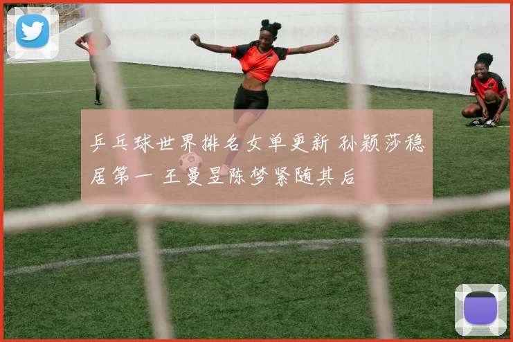 乒乓球世界排名女单更新 孙颖莎稳居第一 王曼昱陈梦紧随其后