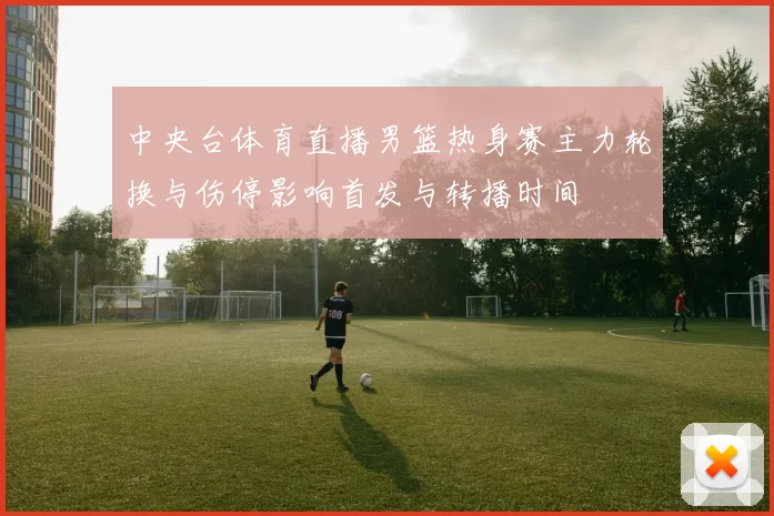 中央台体育直播男篮热身赛主力轮换与伤停影响首发与转播时间