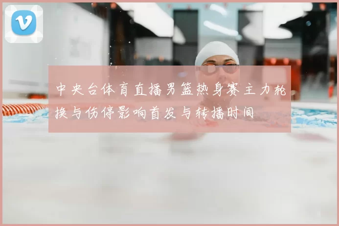 中央台体育直播男篮热身赛主力轮换与伤停影响首发与转播时间