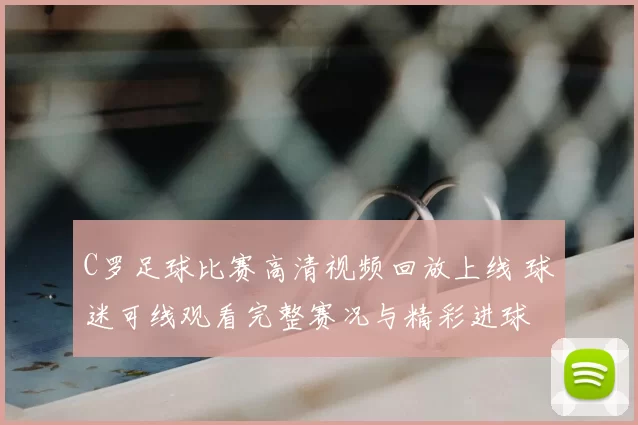 C罗足球比赛高清视频回放上线 球迷可线观看完整赛况与精彩进球