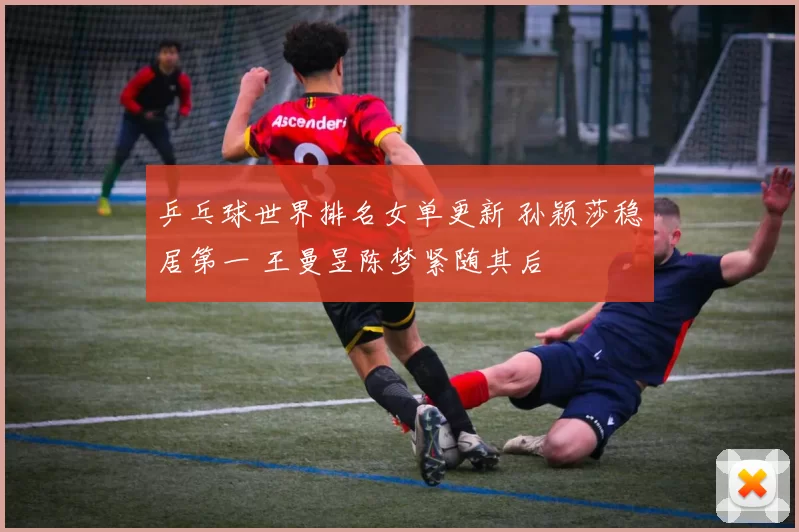 乒乓球世界排名女单更新 孙颖莎稳居第一 王曼昱陈梦紧随其后