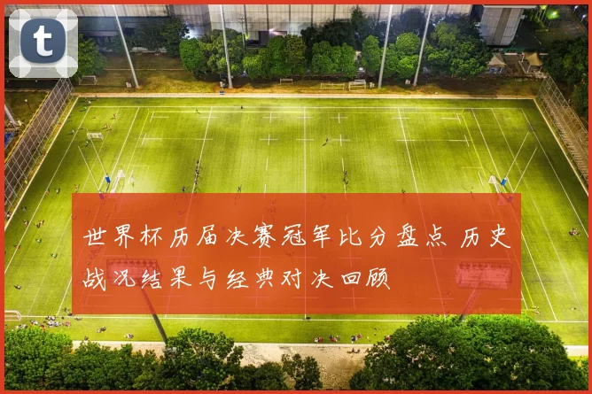 世界杯历届决赛冠军比分盘点 历史战况结果与经典对决回顾