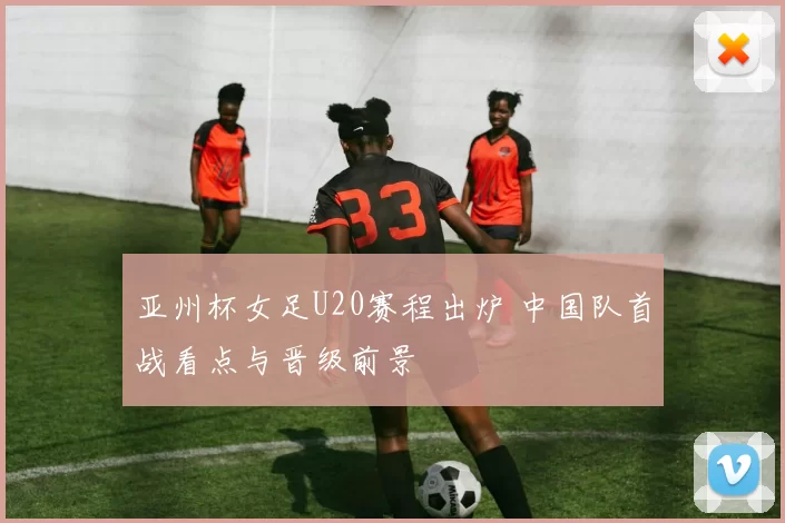 亚州杯女足U20赛程出炉 中国队首战看点与晋级前景