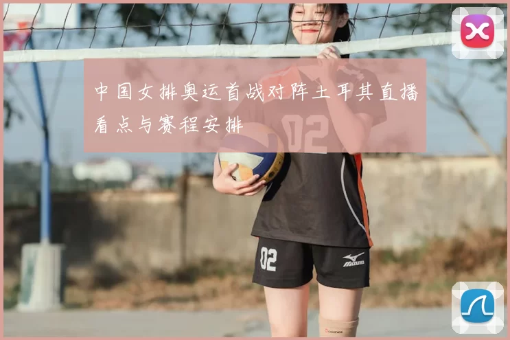 中国女排奥运首战对阵土耳其直播看点与赛程安排