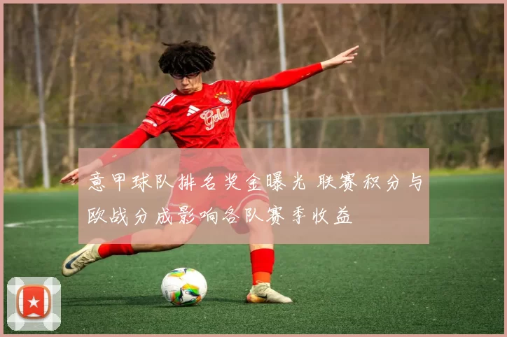 意甲球队排名奖金曝光 联赛积分与欧战分成影响各队赛季收益
