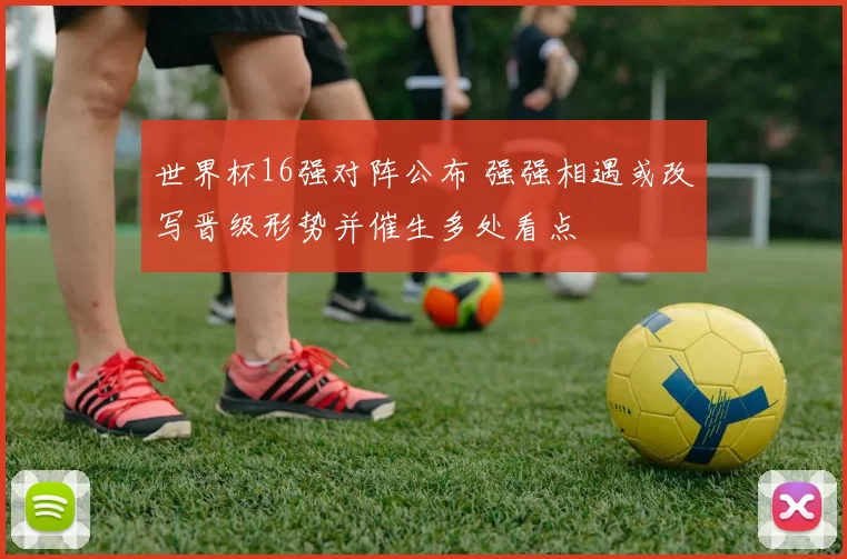 世界杯16强对阵公布 强强相遇或改写晋级形势并催生多处看点
