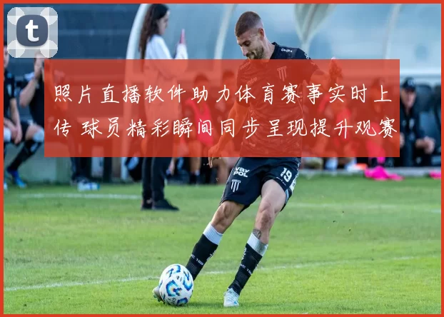 照片直播软件助力体育赛事实时上传 球员精彩瞬间同步呈现提升观赛体验