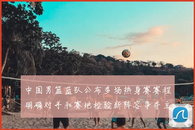 中国男篮蓝队公布多场热身赛赛程明确对手和赛地检验新阵容争夺主力