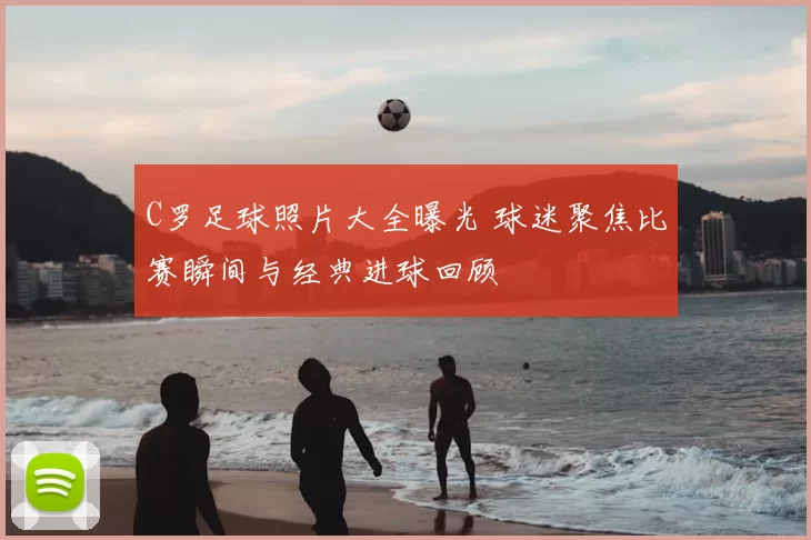 C罗足球照片大全曝光 球迷聚焦比赛瞬间与经典进球回顾