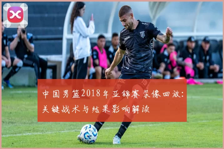 中国男篮2018年亚锦赛录像回放:关键战术与结果影响解读