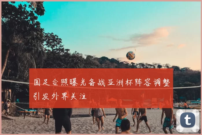 国足合照曝光备战亚洲杯阵容调整引发外界关注
